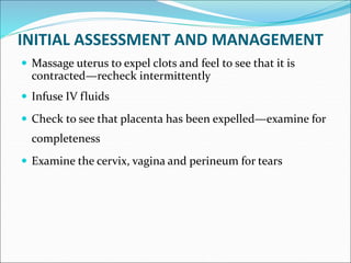 INITIAL ASSESSMENT AND MANAGEMENT
 Massage uterus to expel clots and feel to see that it is
contracted—recheck intermittently
 Infuse IV fluids
 Check to see that placenta has been expelled—examine for
completeness
 Examine the cervix, vagina and perineum for tears
 