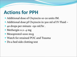 Actions for PPH
 Additional dose of Oxytocin-10-20 units IM.
 Additional dose pf Oxytocin in 500 ml of IV Fluid –
 40 drops per minute -150 ml/hr .
 Methergin 0.2-.4 mg
 Mesoprestol-1000 mcg
 Watch for retained POC and Trauma
 Do a bed side clotting test
 