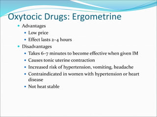 Oxytocic Drugs: Ergometrine
 Advantages
 Low price
 Effect lasts 2–4 hours
 Disadvantages
 Takes 6–7 minutes to become effective when given IM
 Causes tonic uterine contraction
 Increased risk of hypertension, vomiting, headache
 Contraindicated in women with hypertension or heart
disease
 Not heat stable
 
