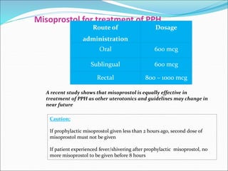 Misoprostol for treatment of PPH
Route of
administration
Dosage
Oral 600 mcg
Sublingual 600 mcg
Rectal 800 – 1000 mcg
Caution:
If prophylactic misoprostol given less than 2 hours ago, second dose of
misoprostol must not be given
If patient experienced fever/shivering after prophylactic misoprostol, no
more misoprostol to be given before 8 hours
A recent study shows that misoprostol is equally effective in
treatment of PPH as other uterotonics and guidelines may change in
near future
 