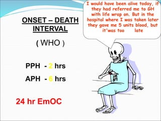 ONSET – DEATH
INTERVAL
( WHO )
PPH - 2 hrs
APH - 6 hrs
I would have been alive today, if
they had referred me to GH
with life wrap on. But in the
hospital where I was taken later
they gave me 5 units blood, but
it'was too late
24 hr EmOC
 