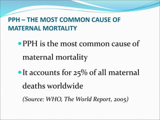 PPH – THE MOST COMMON CAUSE OF
MATERNAL MORTALITY
PPH is the most common cause of
maternal mortality
It accounts for 25% of all maternal
deaths worldwide
(Source: WHO, The World Report, 2005)
 