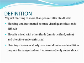 DEFINITION
Vaginal bleeding of more than 500 mL after childbirth:
 Bleeding underestimated because visual quantification is
difficult
 Blood is mixed with other fluids (amniotic fluid, urine)
and therefore underestimated
 Bleeding may occur slowly over several hours and condition
may not be recognized until woman suddenly enters shock
 
