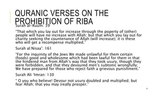 QURANIC VERSES ON THE
PROHIBITION OF RIBA
Surah al-Ruum: 39
“That which you lay out for increase through the poperty of (other)
people will have no increase with Allah; but that which you lay out for
charity seeking the countenance of Allah (will increase); it is these
who will get a recompense multiplied.”
Surah al:Nisaa’: 161
“For the inquinity of the Jews We made unlawful for them certain
(foods) good and wholesome which had been lawful for them in that
the hindered man from Allah’s way that they took usury, though they
were forbidden, and that they devoured men’s subtonic wrongfully;
We have prepared for those who reject faith a grievous punishment.”
Surah Ali ‘Imran: 130
“ O you who believe! Devour not usury doubled and multiplied; but
fear Allah; that you may (really prosper.”
10
 