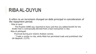 RIBA AL-DUYUN
It refers to an increment charged on debt principal in consideration of
the repayment period.
 Riba al-qard
The Prophet (SAW) was reported to have said that any added benefit for the
lender that is contractually derived from a loan transaction is riba.
Riba al-Jahiliyyah
Practised during pre-Islamic Arabian society.
“ Trade is similar to riba, while Allah has permitted trade and prohibited riba”
(Al-Baqarah, 2;275).
13
 