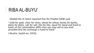 RIBA AL-BUYU’
Ubadah Ibn al-Samit reported that the Prophet (SAW) said:
“ Gold for gold, silver for sliver, wheat for wheat, barley for barley,
dates for dates, salt for salt, like for like, equal for equal and hand to
hand, of the commodities differ then you may sell as you wish
provided that the exchange is hand to hand”
( Muslim, hadith no: 2970).
14
 
