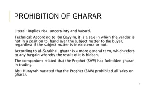 PROHIBITION OF GHARAR
Literal: implies risk, uncertainty and hazard.
Technical: According to Ibn Qayyim, it is a sale in which the vendor is
not in a position to hand over the subject matter to the buyer,
regardless if the subject matter is in existence or not.
According to al-Sarakhsi, gharar is a more general term, which refers
to any bargain whereby the result of it is hidden.
The companions related that the Prophet (SAW) has forbidden gharar
in trading.
Abu Hurayrah narrated that the Prophet (SAW) prohibited all sales on
gharar.
17
 