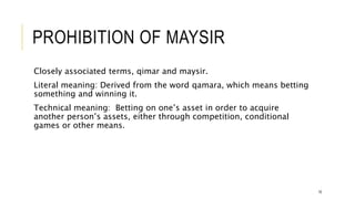 PROHIBITION OF MAYSIR
Closely associated terms, qimar and maysir.
Literal meaning: Derived from the word qamara, which means betting
something and winning it.
Technical meaning: Betting on one’s asset in order to acquire
another person’s assets, either through competition, conditional
games or other means.
18
 