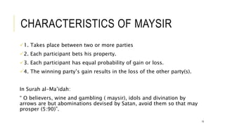 CHARACTERISTICS OF MAYSIR
1. Takes place between two or more parties
2. Each participant bets his property.
3. Each participant has equal probability of gain or loss.
4. The winning party’s gain results in the loss of the other party(s).
In Surah al-Ma’idah:
“ O believers, wine and gambling ( maysir), idols and divination by
arrows are but abominations devised by Satan, avoid them so that may
prosper (5:90)”.
19
 