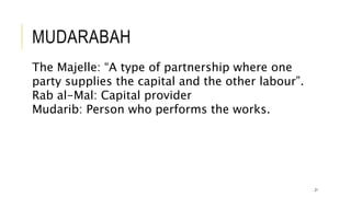 MUDARABAH
21
The Majelle: “A type of partnership where one
party supplies the capital and the other labour”.
Rab al-Mal: Capital provider
Mudarib: Person who performs the works.
 