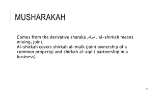 MUSHARAKAH
22
Comes from the derivative sharaka ‫شرك‬
, , al-shirkah means
mixing, joint.
Al-shirkah covers shirkah al-mulk (joint ownership of a
common property) and shirkah al-aqd ( partnership in a
business).
 