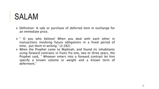 SALAM
23
 Definition: A sale or purchase of deferred item in exchange for
an immediate price.
 “ O you who believe! When you deal with each other in
transactions involving future obligations in a fixed period of
time, put them in writing.” (2:282)
 When the Prophet came to Madinah, and found its inhabitants
using forward contracts in fruits fro one, two or three years, the
Prophet said, “ Whoever enters into a forward contract let him
specify a known volume or weight and a known term of
deferment.”
 