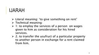 IJARAH
24
 Literal meaning: ‘to give something on rent’
 Technical meaning:
 1: to employ the services of a person on wages
given to him as consideration for his hired
services.
 2. to transfer the usufruct of a particular property
to another person in exchange for a rent claimed
from him.
 