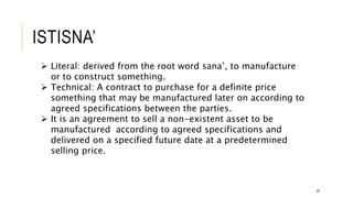 ISTISNA’
25
 Literal: derived from the root word sana’, to manufacture
or to construct something.
 Technical: A contract to purchase for a definite price
something that may be manufactured later on according to
agreed specifications between the parties.
 It is an agreement to sell a non-existent asset to be
manufactured according to agreed specifications and
delivered on a specified future date at a predetermined
selling price.
 