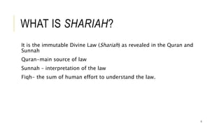 WHAT IS SHARIAH?
It is the immutable Divine Law (Shariah) as revealed in the Quran and
Sunnah
Quran-main source of law
Sunnah – interpretation of the law
Fiqh- the sum of human effort to understand the law.
6
 