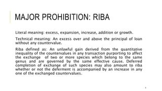MAJOR PROHIBITION: RIBA
Literal meaning: excess, expansion, increase, addition or growth.
Technical meaning: An excess over and above the principal of loan
without any countervalue.
Riba defined as: An unlawful gain derived from the quantitative
inequality of the countervalues in any transaction purporting to affect
the exchange of two or more species which belong to the same
genus and are governed by the same effective cause. Deferred
completion of exchange of such species may also amount to riba
whether or not the deferment is accompanied by an increase in any
one of the exchanged countervalues.
8
 