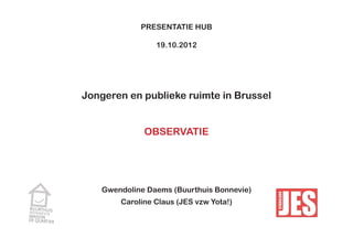 PRESENTATIE HUB

                19.10.2012




Jongeren en publieke ruimte in Brussel


             OBSERVATIE




   Gwendoline Daems (Buurthuis Bonnevie)
       Caroline Claus (JES vzw Yota!)
 