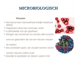 MICROBIOLOGISCHMICROBIOLOGISCH
Virussen
 Het bevat een hoeveelheid erfelijk materiaal
(DNA);
 Afgesloten door een omhulsel, eiwit;
 Is afhankelijk van zijn gastheer;
 Dringen de cel binnen en nemen alle functies
over en gebruiken de cel om nieuwe virussen
te maken;
 De cel breekt open, de virussen komen vrij en
nemen nieuwe cellen over;
 Moeilijk te bestrijden en blijven vaak in het
 