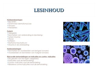 LESINHOUDLESINHOUD
Huidaandoeningen
Bacteriën
Schimmels/ dermatomycose;
Virussen;
Parasieten;
Fysisch
Allergieën;
Kenmerken van verbranding en bevriezing;
Letsel/ trauma;
Wond;
Litteken;
Erythema traumaticum;
Stoornis in de stofwisseling;
Huidwoekeringen
Kenmerken en voorbeelden van benigne tumoren;
Voorbeelden en kenmerken van maligne tumoren;
Risicovolle behandelingen en indicaties en contra- indicaties 
De grenzen van het eigen vakgebied;
Indicaties voor de behandeling;
Contra- indicaties voor de behandeling;
Relatieve contra-indicaties voor de behandeling.
 