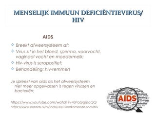 MENSELIJK IMMUUN DEFICIËNTIEVIRUS/MENSELIJK IMMUUN DEFICIËNTIEVIRUS/
HIVHIV
AIDS
 Breekt afweersysteem af;
 Virus zit in het bloed, sperma, voorvocht,
vaginaal vocht en moedermelk;
 Hiv-virus is seropositief;
 Behandeling: hiv-remmers
Je spreekt van aids als het afweersysteem
niet meer opgewassen is tegen virussen en
bacteriën;
https://www.youtube.com/watch?v=0PaGgjZIcQQ
https://www.soaaids.nl/nl/soas/veel-voorkomende-soas/hiv
 