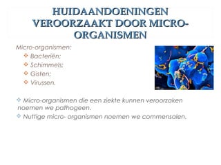HUIDAANDOENINGENHUIDAANDOENINGEN
VEROORZAAKT DOOR MICRO-VEROORZAAKT DOOR MICRO-
ORGANISMENORGANISMEN
Micro-organismen:
 Bacteriën;
 Schimmels;
 Gisten;
 Virussen.
 Micro-organismen die een ziekte kunnen veroorzaken
noemen we pathogeen.
 Nuttige micro- organismen noemen we commensalen.
 