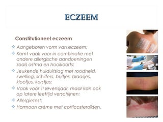 ECZEEMECZEEM
Constitutioneel eczeem
 Aangeboren vorm van eczeem;
 Komt vaak voor in combinatie met
andere allergische aandoeningen
zoals astma en hooikoorts;
 Jeukende huiduitslag met roodheid,
zwelling, schilfers, bultjes, blaasjes,
kloofjes, korstjes;
 Vaak voor 1e
levensjaar, maar kan ook
op latere leeftijd verschijnen;
 Allergietest;
 Hormoon crème met corticosteroïden.
 