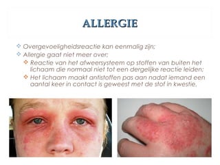 ALLERGIEALLERGIE
 Overgevoeligheidsreactie kan eenmalig zijn;
 Allergie gaat niet meer over;
 Reactie van het afweersysteem op stoffen van buiten het
lichaam die normaal niet tot een dergelijke reactie leiden;
 Het lichaam maakt antistoffen pas aan nadat iemand een
aantal keer in contact is geweest met de stof in kwestie.
 