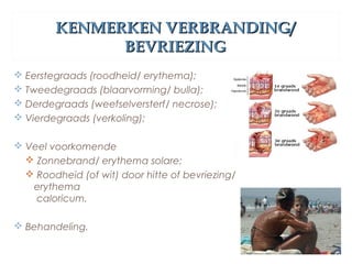 KENMERKEN VERBRANDING/KENMERKEN VERBRANDING/
BEVRIEZINGBEVRIEZING
 Eerstegraads (roodheid/ erythema);
 Tweedegraads (blaarvorming/ bulla);
 Derdegraads (weefselversterf/ necrose);
 Vierdegraads (verkoling);
 Veel voorkomende
 Zonnebrand/ erythema solare;
 Roodheid (of wit) door hitte of bevriezing/
erythema
caloricum.
 Behandeling.
 