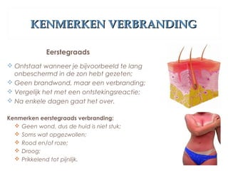 KENMERKEN VERBRANDINGKENMERKEN VERBRANDING
Eerstegraads
 Ontstaat wanneer je bijvoorbeeld te lang
onbeschermd in de zon hebt gezeten;
 Geen brandwond, maar een verbranding;
 Vergelijk het met een ontstekingsreactie;
 Na enkele dagen gaat het over.
Kenmerken eerstegraads verbranding:
 Geen wond, dus de huid is niet stuk;
 Soms wat opgezwollen;
 Rood en/of roze;
 Droog;
 Prikkelend tot pijnlijk.
 
