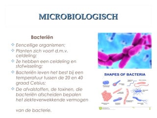 MICROBIOLOGISCHMICROBIOLOGISCH
Bacteriën
 Eencellige organismen;
 Planten zich voort d.m.v.
celdeling;
 Ze hebben een celdeling en
stofwisseling;
 Bacteriën leven het best bij een
temperatuur tussen de 20 en 40
graad Celsius;
 De afvalstoffen, de toxinen, die
bacteriën afscheiden bepalen
het ziekteverwekkende vermogen
van de bacterie.
 