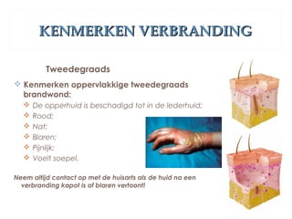 KENMERKEN VERBRANDINGKENMERKEN VERBRANDING
Tweedegraads
 Kenmerken oppervlakkige tweedegraads
brandwond:
 De opperhuid is beschadigd tot in de lederhuid;
 Rood;
 Nat;
 Blaren;
 Pijnlijk;
 Voelt soepel.
Neem altijd contact op met de huisarts als de huid na een
verbranding kapot is of blaren vertoont!
 