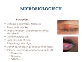 MICROBIOLOGISCHMICROBIOLOGISCH
Bacteriën
 Ontstoken haarzakje/ folliculitis;
 Steenpuist/ furunkel;
 Zweetklierabces/ zweetklierontsteking/
hidradenitis;
 Strontje/ hordeolum;
 Lipontsteking/ cheilitis;
 Smetuitslag/ intertrigo;
 Mondhoekontsteking/ angulus infectiosus;
 Seksueel overdraag aandoeningen (SOA):
Chlamydia;
Gonorroe;
Syfilis/ lues.
 