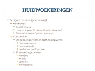 HUIDWOEKERINGENHUIDWOEKERINGEN
 Benigme tumoren (goedaardig)
 Kenmerken
 Kapselvorming
 Langzame groei (in alle richtingen, expansief)
 Geen uitzaaiingen/ geen metastasen
 Voorbeelden
 Opperhuidgezwellen/ epitheelgezwellen
 Verruca vulgaris;
 Verruca senilis;
 Molluscum contagiosum.
 Bindweefselgezwellen
 Fibroom;
 Keloïd;
 Lipoom ;
 Xanthelasma.
 