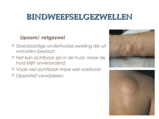 BINDWEEFSELGEZWELLENBINDWEEFSELGEZWELLEN
Lipoom/ vetgezwel
 Goedaardige onderhuidse zwelling die uit
vetcellen bestaat;
 Het kan zichtbaar zijn in de huid, maar de
huid blijft onveranderd;
 Vaak niet zichtbaar maar wel voelbaar;
 Operatief verwijderen.
 