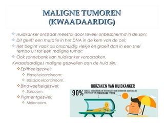 MALIGNE TUMORENMALIGNE TUMOREN
(KWAADAARDIG)(KWAADAARDIG)
 Huidkanker ontstaat meestal door teveel onbeschermd in de zon;
 Dit geeft een mutatie in het DNA in de kern van de cel;
 Het begint vaak als onschuldig vlekje en groeit dan in een snel
tempo uit tot een maligne tumor;
 Ook zonnebank kan huidkanker veroorzaken.
Kwaadaardige/ maligne gezwellen aan de huid zijn:
Epitheelgezwel;
 Plaveiselcarcinoom;
 Basaalcelcarcinoom.
Bindweefselgezwel;
 Sarcoom.
Pigmentgezwel;
 Melanoom.
 