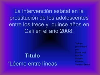 La intervención estatal en la prostitución de los adolescentes entre los trece y  quince años en Cali en el año 2008. Trabajo presentado por: Diana José Murillo Andrea Oliveros Vanessa Serna Titulo “Léeme entre líneas  