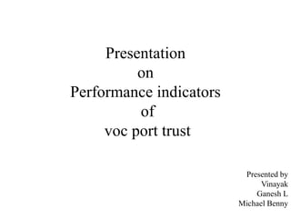 Presentation 
on 
Performance indicators 
of 
voc port trust 
Presented by 
Vinayak 
Ganesh L 
Michael Benny 
 