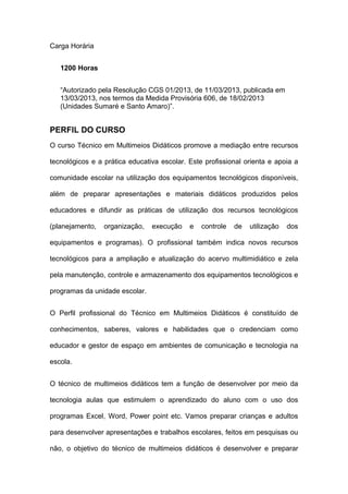 Carga Horária
1200 Horas
“Autorizado pela Resolução CGS 01/2013, de 11/03/2013, publicada em
13/03/2013, nos termos da Medida Provisória 606, de 18/02/2013
(Unidades Sumaré e Santo Amaro)”.
PERFIL DO CURSO
O curso Técnico em Multimeios Didáticos promove a mediação entre recursos
tecnológicos e a prática educativa escolar. Este profissional orienta e apoia a
comunidade escolar na utilização dos equipamentos tecnológicos disponíveis,
além de preparar apresentações e materiais didáticos produzidos pelos
educadores e difundir as práticas de utilização dos recursos tecnológicos
(planejamento, organização, execução e controle de utilização dos
equipamentos e programas). O profissional também indica novos recursos
tecnológicos para a ampliação e atualização do acervo multimidiático e zela
pela manutenção, controle e armazenamento dos equipamentos tecnológicos e
programas da unidade escolar.
O Perfil profissional do Técnico em Multimeios Didáticos é constituído de
conhecimentos, saberes, valores e habilidades que o credenciam como
educador e gestor de espaço em ambientes de comunicação e tecnologia na
escola.
O técnico de multimeios didáticos tem a função de desenvolver por meio da
tecnologia aulas que estimulem o aprendizado do aluno com o uso dos
programas Excel, Word, Power point etc. Vamos preparar crianças e adultos
para desenvolver apresentações e trabalhos escolares, feitos em pesquisas ou
não, o objetivo do técnico de multimeios didáticos é desenvolver e preparar
 