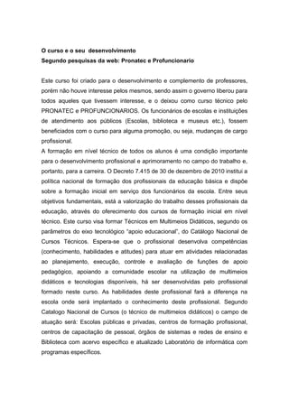 O curso e o seu desenvolvimento
Segundo pesquisas da web: Pronatec e Profuncionario
Este curso foi criado para o desenvolvimento e complemento de professores,
porém não houve interesse pelos mesmos, sendo assim o governo liberou para
todos aqueles que tivessem interesse, e o deixou como curso técnico pelo
PRONATEC e PROFUNCIONARIOS. Os funcionários de escolas e instituições
de atendimento aos públicos (Escolas, biblioteca e museus etc.), fossem
beneficiados com o curso para alguma promoção, ou seja, mudanças de cargo
profissional.
A formação em nível técnico de todos os alunos é uma condição importante
para o desenvolvimento profissional e aprimoramento no campo do trabalho e,
portanto, para a carreira. O Decreto 7.415 de 30 de dezembro de 2010 institui a
política nacional de formação dos profissionais da educação básica e dispõe
sobre a formação inicial em serviço dos funcionários da escola. Entre seus
objetivos fundamentais, está a valorização do trabalho desses profissionais da
educação, através do oferecimento dos cursos de formação inicial em nível
técnico. Este curso visa formar Técnicos em Multimeios Didáticos, segundo os
parâmetros do eixo tecnológico “apoio educacional”, do Catálogo Nacional de
Cursos Técnicos. Espera-se que o profissional desenvolva competências
(conhecimento, habilidades e atitudes) para atuar em atividades relacionadas
ao planejamento, execução, controle e avaliação de funções de apoio
pedagógico, apoiando a comunidade escolar na utilização de multimeios
didáticos e tecnologias disponíveis, há ser desenvolvidas pelo profissional
formado neste curso. As habilidades deste profissional fará a diferença na
escola onde será implantado o conhecimento deste profissional. Segundo
Catalogo Nacional de Cursos (o técnico de multimeios didáticos) o campo de
atuação será: Escolas públicas e privadas, centros de formação profissional,
centros de capacitação de pessoal, órgãos de sistemas e redes de ensino e
Biblioteca com acervo específico e atualizado Laboratório de informática com
programas específicos.
 