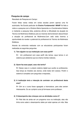Pesquisa de campo
Resultado de Pesquisa em Campo:
Foram feitas varias visitas em varias escolas porem apenas uma foi
autorizada. Na Escola particular de Ensino Fundamental I MAAP foi feita a
visita e a pesquisa com a Diretora Maria Aparecida e a Coordenadora Kelaine
e mediante a pesquisa feita, podemos afirmar a dificuldade da atuação do
Técnico de Multimeios Didáticos pois as mesmas demonstraram desconhecer
a atuação do profissional de Multimeios.Com está visita tivemos a
oportunidade de revelar o potencial do profissional do Técnico de Multimeios
Didáticos.
Através da entrevista realizada com as educadoras participantes foram
realizadas as seguintes perguntas.
1) Tem alguém na sua instituição com esse perfil?
R= Um profissional com esse perfil não temos; oque temos é um
sistema que adotamos que se chama mentes notáveis.
2) Quem faz esse papel, caso não tenha?
R= Nesse caso é o próprio sistema digital que auxilia os professores.
Que lança as missões aos alunos, onde todos tem acesso. Porém o
sistema é completo com perguntas e respostas..
3) A instituição teria a intenção de contratar um profissional desta
area?
R= Sim se o curso fosse agregado a licenciatura, para elas seriam
interessante. Ou se o próprio curso já formasse como professor.
4) O desempenho das crianças com as atividades como é?
R= Pelo fato de ainda ser um programa novo na instituição, elas não
tinha como saber o desempenho deles por estar apenas um mês. Mas
 