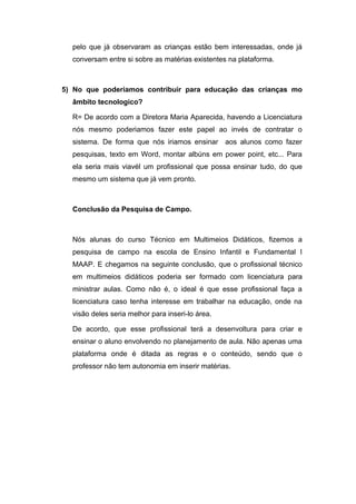 pelo que já observaram as crianças estão bem interessadas, onde já
conversam entre si sobre as matérias existentes na plataforma.
5) No que poderiamos contribuir para educação das crianças mo
âmbito tecnologico?
R= De acordo com a Diretora Maria Aparecida, havendo a Licenciatura
nós mesmo poderiamos fazer este papel ao invés de contratar o
sistema. De forma que nós iriamos ensinar aos alunos como fazer
pesquisas, texto em Word, montar albúns em power point, etc... Para
ela seria mais viavél um profissional que possa ensinar tudo, do que
mesmo um sistema que já vem pronto.
Conclusão da Pesquisa de Campo.
Nós alunas do curso Técnico em Multimeios Didáticos, fizemos a
pesquisa de campo na escola de Ensino Infantil e Fundamental I
MAAP. E chegamos na seguinte conclusão, que o profissional técnico
em multimeios didáticos poderia ser formado com licenciatura para
ministrar aulas. Como não é, o ideal é que esse profissional faça a
licenciatura caso tenha interesse em trabalhar na educação, onde na
visão deles seria melhor para inseri-lo área.
De acordo, que esse profissional terá a desenvoltura para criar e
ensinar o aluno envolvendo no planejamento de aula. Não apenas uma
plataforma onde é ditada as regras e o conteúdo, sendo que o
professor não tem autonomia em inserir matérias.
 