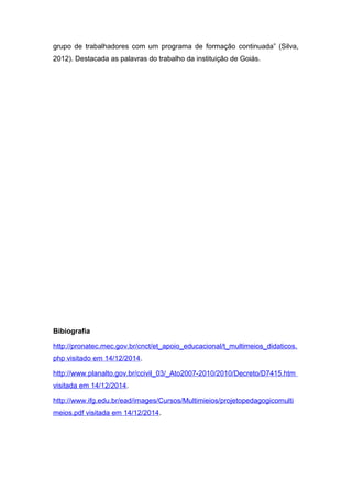 grupo de trabalhadores com um programa de formação continuada” (Silva,
2012). Destacada as palavras do trabalho da instituição de Goiás.
Bibiografia
http://pronatec.mec.gov.br/cnct/et_apoio_educacional/t_multimeios_didaticos.
php visitado em 14/12/2014.
http://www.planalto.gov.br/ccivil_03/_Ato2007-2010/2010/Decreto/D7415.htm
visitada em 14/12/2014.
http://www.ifg.edu.br/ead/images/Cursos/Multimieios/projetopedagogicomulti
meios.pdf visitada em 14/12/2014.
 