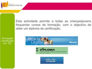 Esta actividade permite a todas as crianças/jovens
              frequentar cursos de formação, com o objectivo de
              obter um diploma de certificação.


Formação
Certificada
 em TIC
 