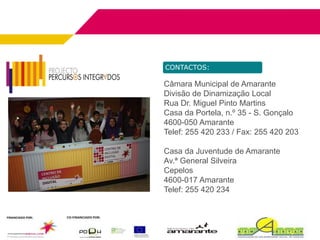 CONTACTOS:

Câmara Municipal de Amarante
Divisão de Dinamização Local
Rua Dr. Miguel Pinto Martins
Casa da Portela, n.º 35 - S. Gonçalo
4600-050 Amarante
Telef: 255 420 233 / Fax: 255 420 203

Casa da Juventude de Amarante
Av.ª General Silveira
Cepelos
4600-017 Amarante
Telef: 255 420 234
 
