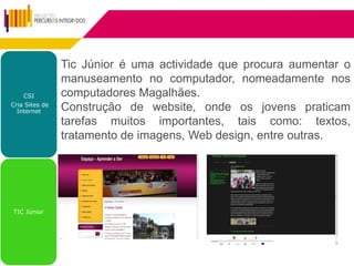Tic Júnior é uma actividade que procura aumentar o
                manuseamento no computador, nomeadamente nos
    CSI         computadores Magalhães.
Cria Sites de
  Internet      Construção de website, onde os jovens praticam
                tarefas muitos importantes, tais como: textos,
                tratamento de imagens, Web design, entre outras.




TIC Júnior
 