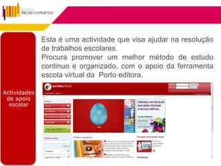 Esta é uma actividade que visa ajudar na resolução
              de trabalhos escolares.
              Procura promover um melhor método de estudo
              continuo e organizado, com o apoio da ferramenta
              escola virtual da Porto editora.

Actividades
 de apoio
  escolar
 