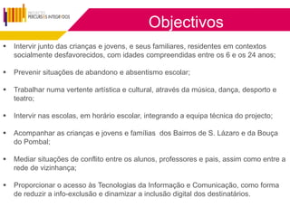 Objectivos
   Intervir junto das crianças e jovens, e seus familiares, residentes em contextos
    socialmente desfavorecidos, com idades compreendidas entre os 6 e os 24 anos;

   Prevenir situações de abandono e absentismo escolar;

   Trabalhar numa vertente artística e cultural, através da música, dança, desporto e
    teatro;

   Intervir nas escolas, em horário escolar, integrando a equipa técnica do projecto;

   Acompanhar as crianças e jovens e famílias dos Bairros de S. Lázaro e da Bouça
    do Pombal;

   Mediar situações de conflito entre os alunos, professores e pais, assim como entre a
    rede de vizinhança;

   Proporcionar o acesso às Tecnologias da Informação e Comunicação, como forma
    de reduzir a info-exclusão e dinamizar a inclusão digital dos destinatários.
 