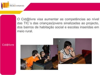 O Cid@livre visa aumentar as competências ao nível
            das TIC´s das crianças/jovens sinalizadas ao projecto,
            dos bairros de habitação social e escolas inseridas em
            meio rural.



Cid@livre
 