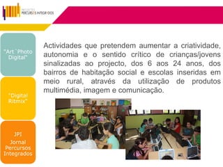 Actividades que pretendem aumentar a criatividade,
"Art´Photo
  Digital“   autonomia e o sentido crítico de crianças/jovens
             sinalizadas ao projecto, dos 6 aos 24 anos, dos
             bairros de habitação social e escolas inseridas em
             meio rural, através da utilização de produtos
             multimédia, imagem e comunicação.
 "Digital
 Ritmix“




    JPI
   Jornal
 Percursos
Integrados
 