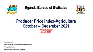 Uganda Bureau of Statistics
Producer Price Index-Agriculture
October – December 2021
Press Release
March 2022
Ronald Ssombwe
Tel: 0775-226754 : Email-ronaldssombwe@ymail.com
Principal Statistician
Agriculture and Environment Statistics
 